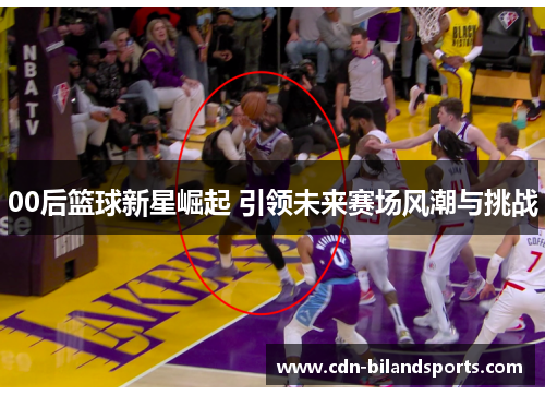 00后篮球新星崛起 引领未来赛场风潮与挑战